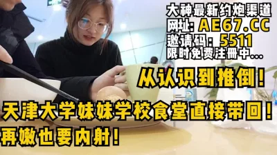天津大学妹妹学校食堂直接带回！再嫩也要内射！